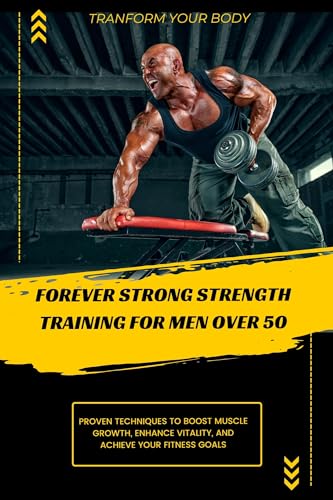 FOREVER STRONG STRENGTH TRAINING FOR MEN OVER 50: Discover Proven Techniques and Strategies to Boost Muscle Growth, Enhance Vitality, and Achieve Your Fitness Goals for a Healthier, More Active Life