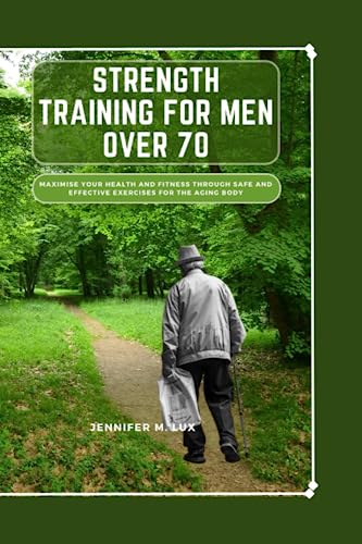 Strength Training For Men Over 70: Maximize Your Health And Fitness Through Safe And Effective Exercises For The Aging Body