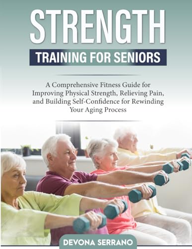 Strength Training for Seniors: A Comprehensive Fitness Guide for Improving Physical Strength, Relieving Pain, and Building Self-Confidence for Rewinding Your Aging Process