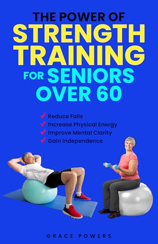 The Power of Strength Training for Seniors Over 60: Reduce Falls, Increase Physical Energy and Improve Mental Well-Being to Gain Independence in your Golden Years