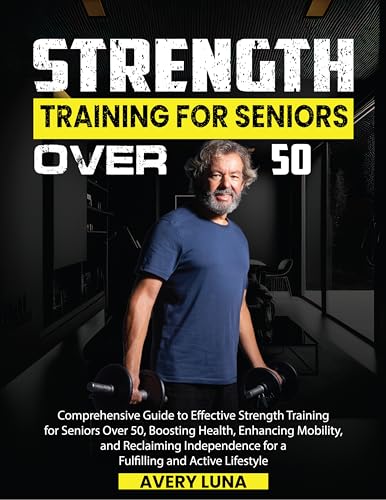 Strength Training for Seniors Over 50: Comprehensive Guide to Effective Strength Training for Seniors Over 50, Boosting Health, Enhancing Mobility, and … Independence for a Fulfilling and Act